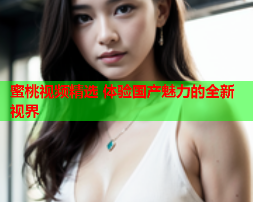 蜜桃视频精选 体验国产魅力的全新视界