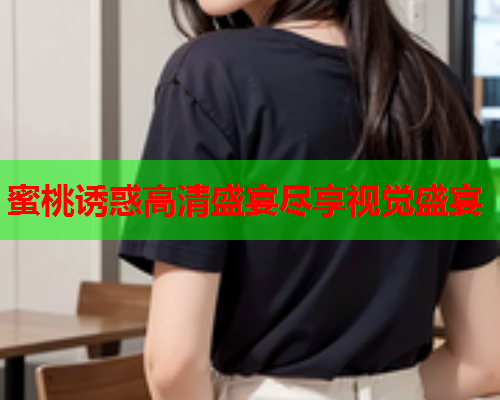 蜜桃诱惑高清盛宴尽享视觉盛宴