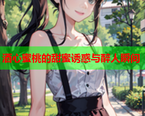 酒心蜜桃的甜蜜诱惑与醉人瞬间