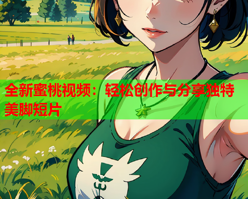 全新蜜桃视频：轻松创作与分享独特美脚短片