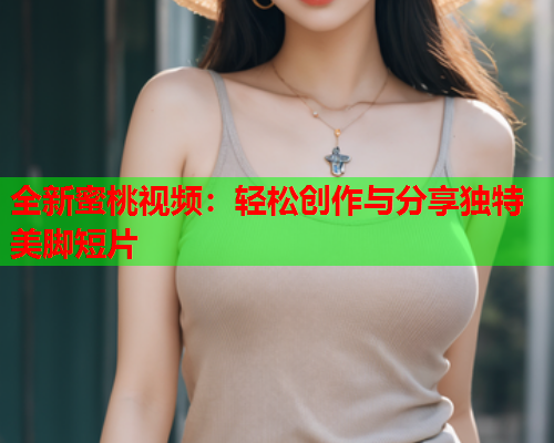 全新蜜桃视频：轻松创作与分享独特美脚短片