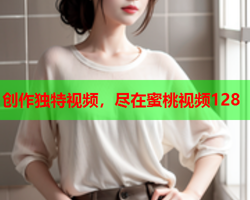 创作独特视频，尽在蜜桃视频128