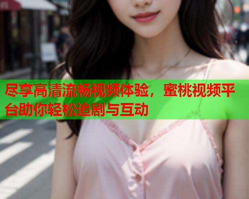 尽享高清流畅视频体验，蜜桃视频平台助你轻松追剧与互动