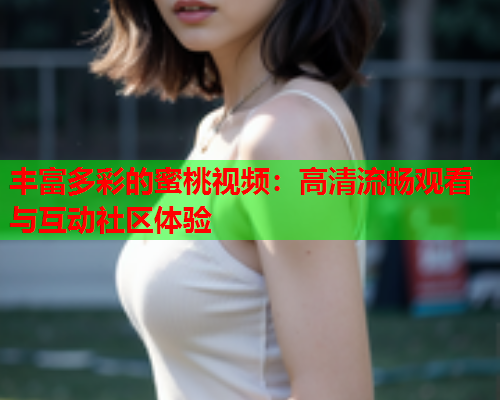 丰富多彩的蜜桃视频：高清流畅观看与互动社区体验