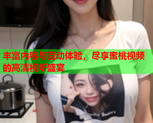 丰富内容与互动体验，尽享蜜桃视频的高清视听盛宴