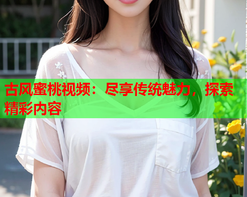 古风蜜桃视频：尽享传统魅力，探索精彩内容