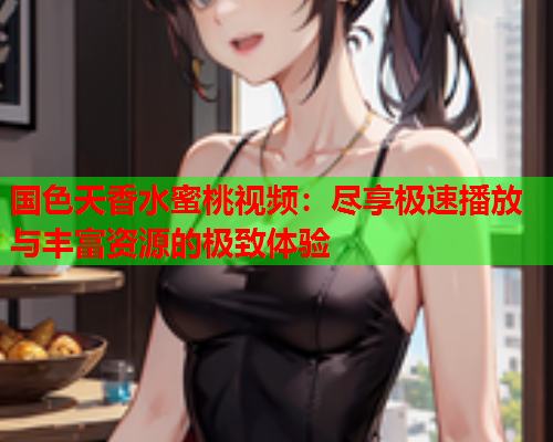 国色天香水蜜桃视频：尽享极速播放与丰富资源的极致体验