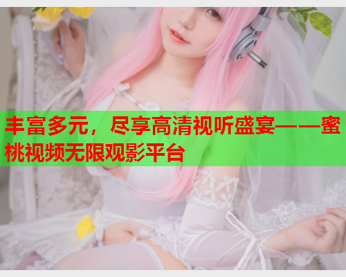 丰富多元，尽享高清视听盛宴——蜜桃视频无限观影平台