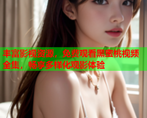 丰富影视资源，免费观看黑蜜桃视频全集，畅享多样化观影体验