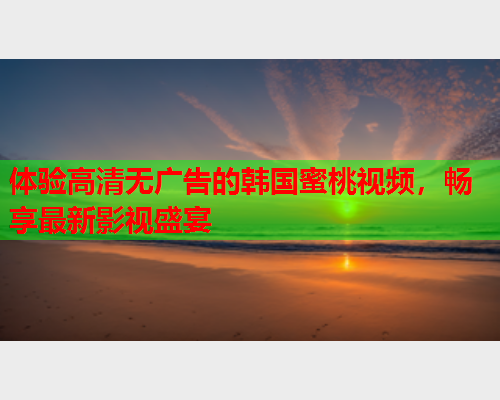 体验高清无广告的韩国蜜桃视频，畅享最新影视盛宴