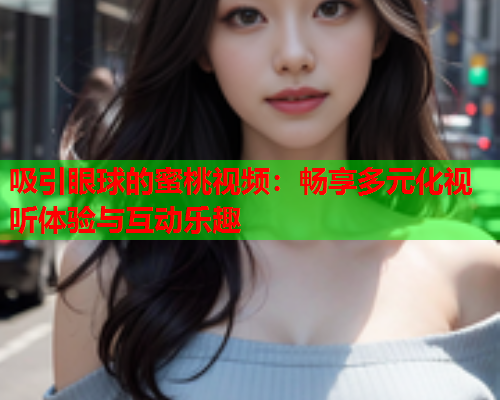吸引眼球的蜜桃视频：畅享多元化视听体验与互动乐趣