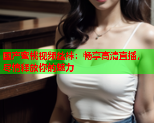 国产蜜桃视频丝袜：畅享高清直播，尽情释放你的魅力