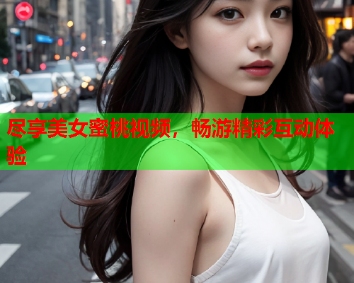尽享美女蜜桃视频，畅游精彩互动体验