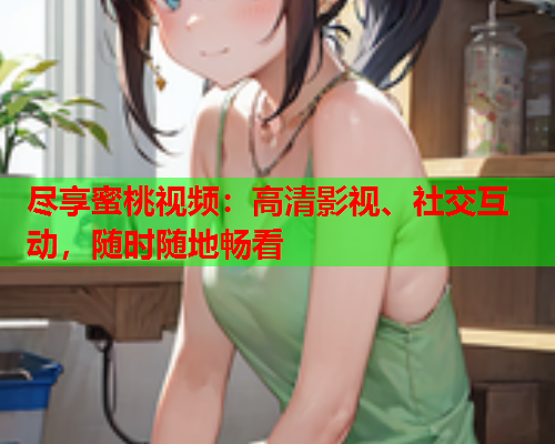 尽享蜜桃视频：高清影视、社交互动，随时随地畅看