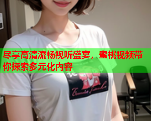 尽享高清流畅视听盛宴，蜜桃视频带你探索多元化内容