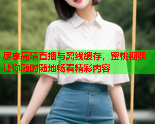尽享高清直播与离线缓存，蜜桃视频让你随时随地畅看精彩内容