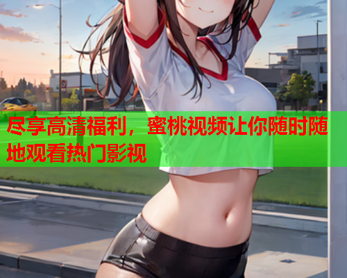 尽享高清福利，蜜桃视频让你随时随地观看热门影视