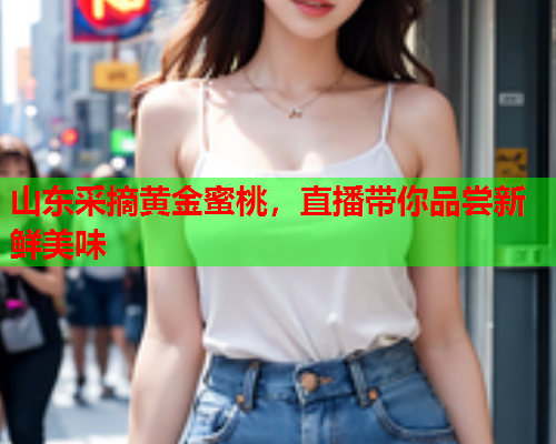 山东采摘黄金蜜桃，直播带你品尝新鲜美味