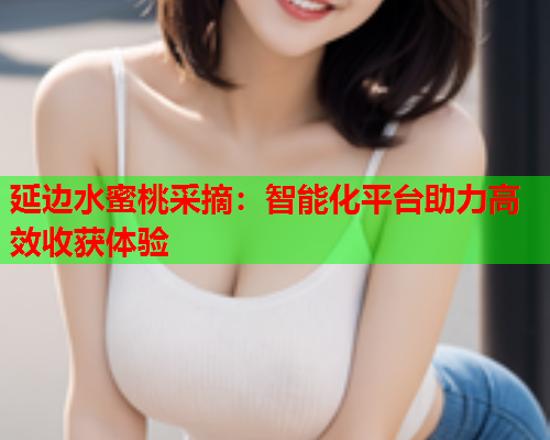 延边水蜜桃采摘：智能化平台助力高效收获体验