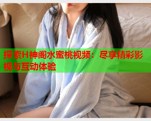 探索H神阁水蜜桃视频：尽享精彩影视与互动体验