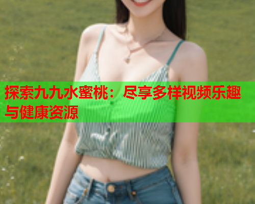 探索九九水蜜桃：尽享多样视频乐趣与健康资源