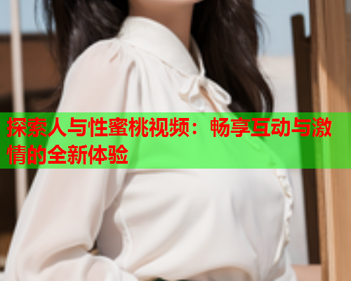 探索人与性蜜桃视频：畅享互动与激情的全新体验
