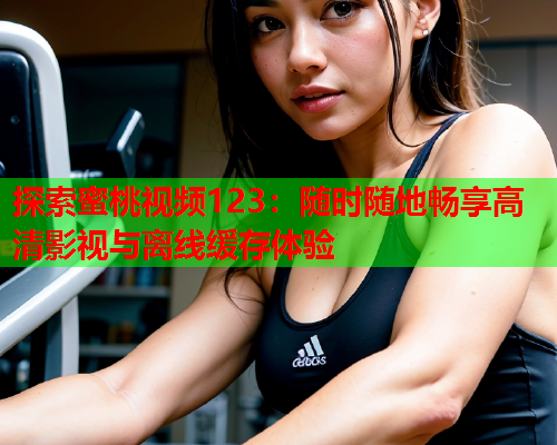 探索蜜桃视频123：随时随地畅享高清影视与离线缓存体验