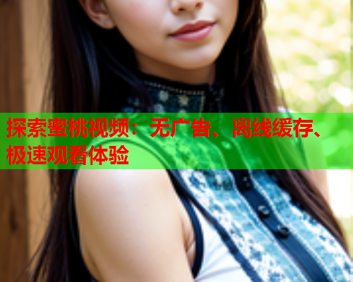 探索蜜桃视频：无广告、离线缓存、极速观看体验