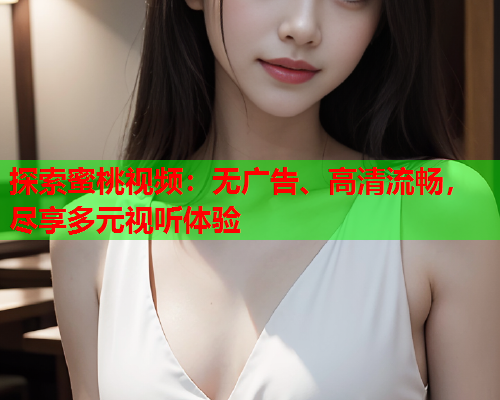 探索蜜桃视频：无广告、高清流畅，尽享多元视听体验