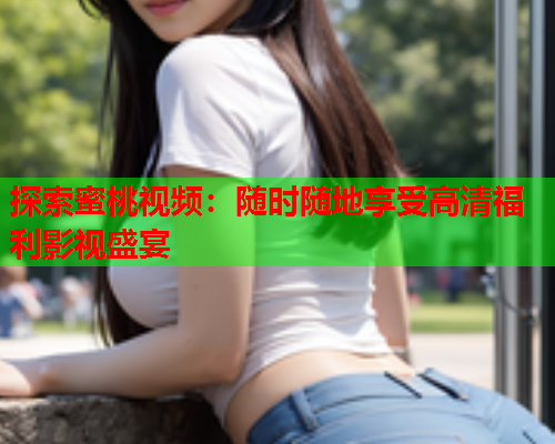 探索蜜桃视频：随时随地享受高清福利影视盛宴