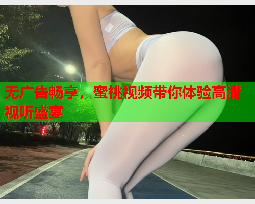无广告畅享，蜜桃视频带你体验高清视听盛宴