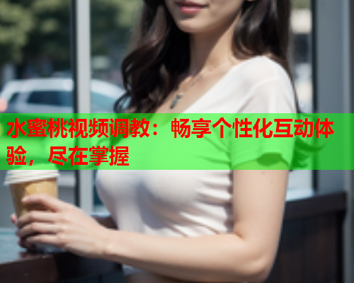 水蜜桃视频调教：畅享个性化互动体验，尽在掌握