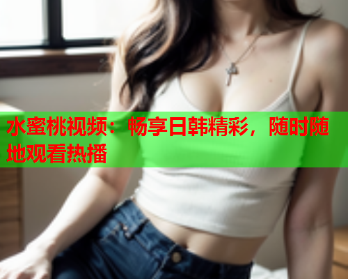 水蜜桃视频：畅享日韩精彩，随时随地观看热播