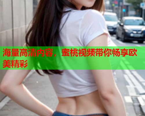海量高清内容，蜜桃视频带你畅享欧美精彩