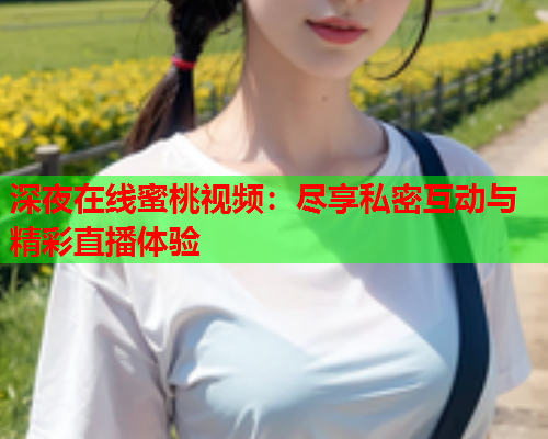深夜在线蜜桃视频：尽享私密互动与精彩直播体验