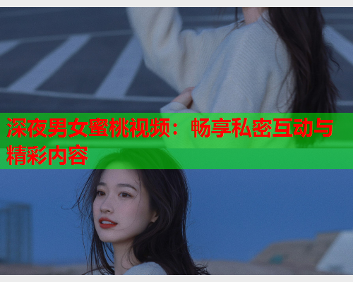 深夜男女蜜桃视频：畅享私密互动与精彩内容