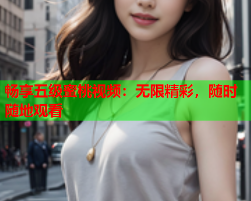 畅享五级蜜桃视频：无限精彩，随时随地观看