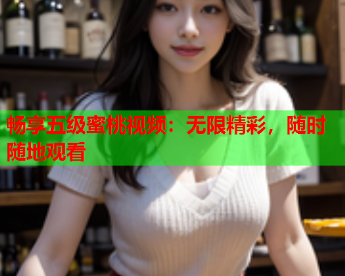 畅享五级蜜桃视频：无限精彩，随时随地观看