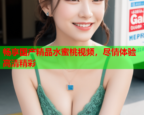 畅享国产精品水蜜桃视频，尽情体验高清精彩