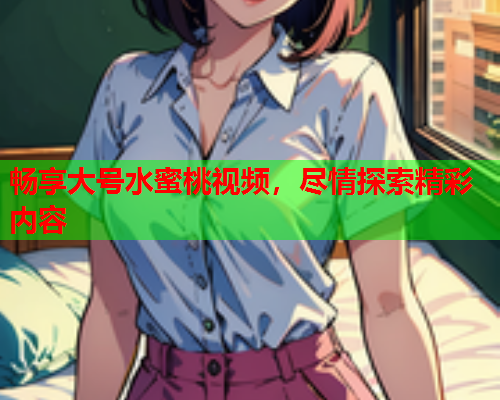 畅享大号水蜜桃视频，尽情探索精彩内容