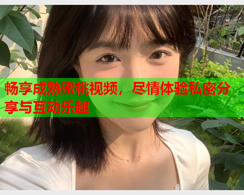 畅享成熟蜜桃视频，尽情体验私密分享与互动乐趣