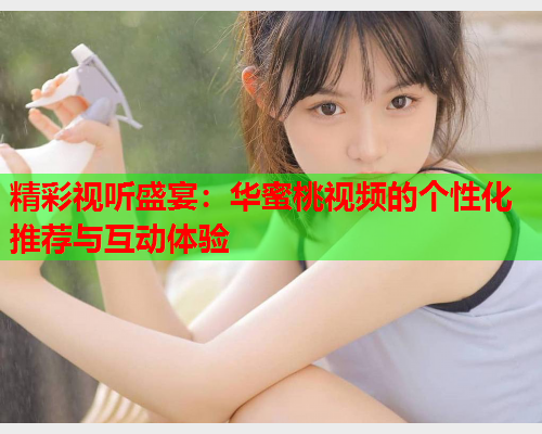 精彩视听盛宴：华蜜桃视频的个性化推荐与互动体验