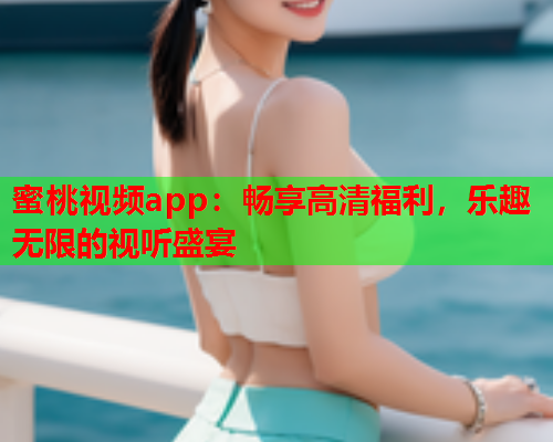 蜜桃视频app：畅享高清福利，乐趣无限的视听盛宴